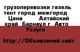 грузоперевозки газель  тент город межгород  › Цена ­ 11 - Алтайский край, Барнаул г. Авто » Услуги   
